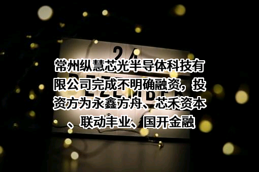 常州纵慧芯光半导体科技有限公司完成不明确融资，投资方为永鑫方舟、芯禾资本、联动丰业、国开金融