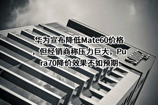 华为宣布降低Mate60价格，但经销商称压力巨大，Pura70降价效果不如预期