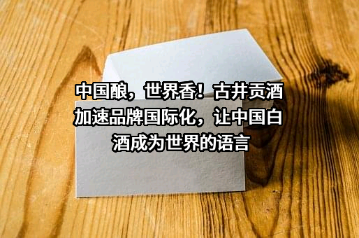 中国酿，世界香！古井贡酒加速品牌国际化，让中国白酒成为世界的语言