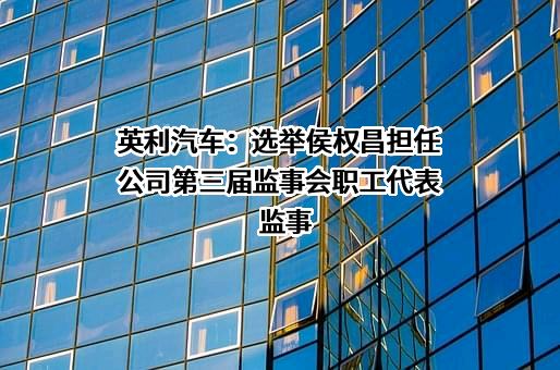 英利汽车：选举侯权昌担任公司第三届监事会职工代表监事