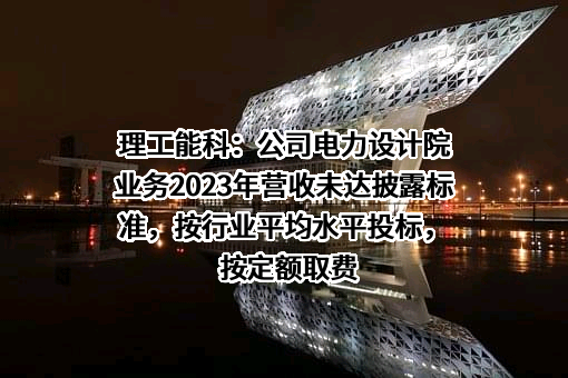 理工能科：公司电力设计院业务2023年营收未达披露标准，按行业平均水平投标，按定额取费