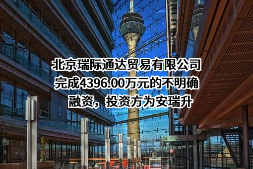 北京瑞际通达贸易有限公司完成4396.00万元的不明确融资，投资方为安瑞升