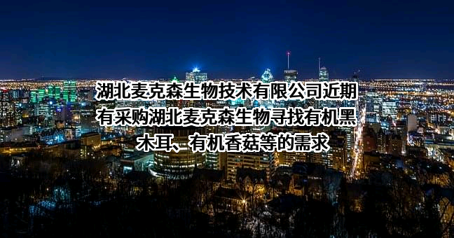 湖北麦克森生物技术有限公司近期有采购湖北麦克森生物寻找有机黑木耳、有机香菇等的需求