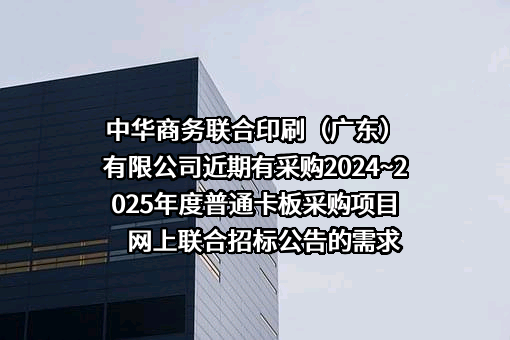 中华商务联合印刷（广东）有限公司近期有采购2024~2025年度普通卡板采购项目网上联合招标公告的需求