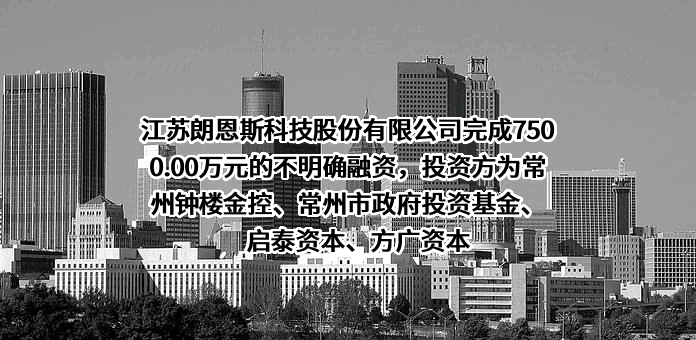 江苏朗恩斯科技股份有限公司完成7500.00万元的不明确融资，投资方为常州钟楼金控、常州市政府投资基金、启泰资本、方广资本