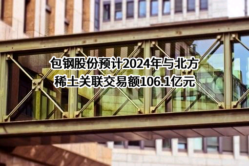 包钢股份预计2024年与北方稀土关联交易额106.1亿元