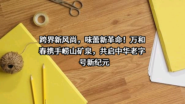 跨界新风尚，味蕾新革命！万和春携手崂山矿泉，共启中华老字号新纪元