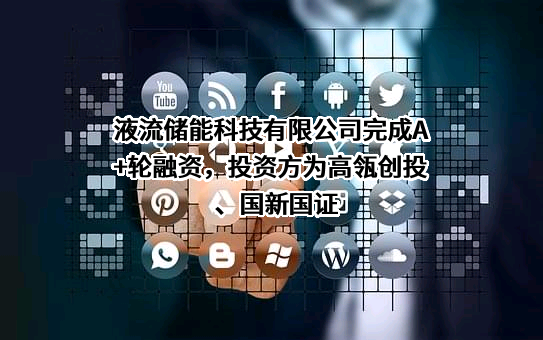 液流储能科技有限公司完成A+轮融资，投资方为高瓴创投、国新国证