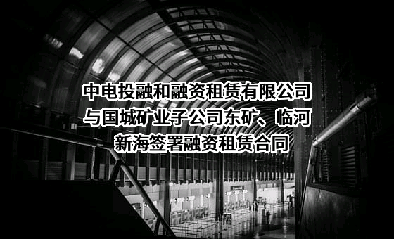 中电投融和融资租赁有限公司与国城矿业子公司东矿、临河新海签署融资租赁合同