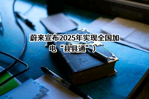 蔚来宣布2025年实现全国加电“县县通”）