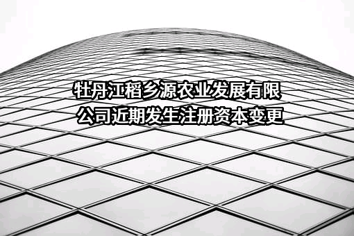 牡丹江稻乡源农业发展有限公司近期发生注册资本变更