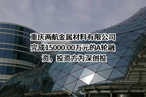 重庆两航金属材料有限公司完成15000.00万元的A轮融资，投资方为深创投