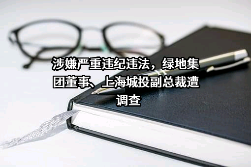 涉嫌严重违纪违法，绿地集团董事、上海城投副总裁遭调查