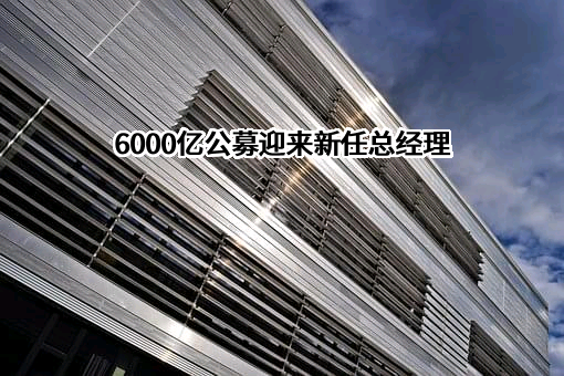 6000亿公募迎来新任总经理