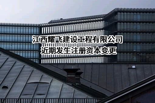 江西耀飞建设工程有限公司近期发生注册资本变更