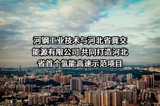 河钢工业技术与河北省冀交能源有限公司 共同打造河北省首个氢能高速示范项目