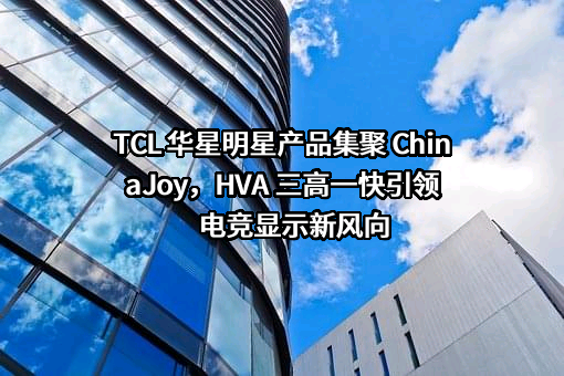 TCL 华星明星产品集聚 ChinaJoy，HVA 三高一快引领电竞显示新风向