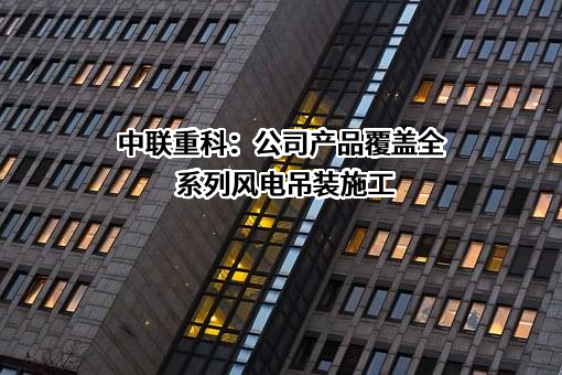 中联重科：公司产品覆盖全系列风电吊装施工