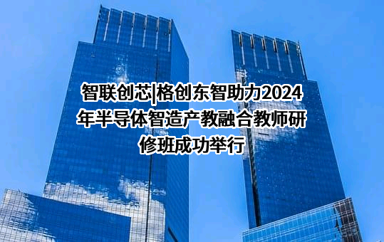 智联创芯|格创东智助力2024年半导体智造产教融合教师研修班成功举行