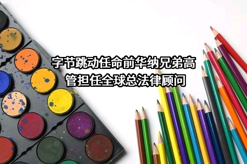 字节跳动任命前华纳兄弟高管担任全球总法律顾问