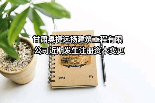 甘肃奥捷远扬建筑工程有限公司近期发生注册资本变更