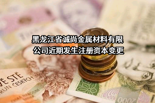 黑龙江省诚尚金属材料有限公司近期发生注册资本变更