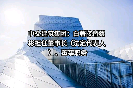 中交建筑集团：白著接替蔡彬担任董事长（法定代表人）、董事职务