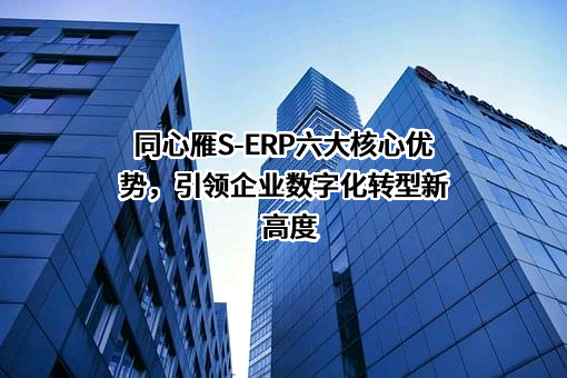 同心雁S-ERP六大核心优势，引领企业数字化转型新高度