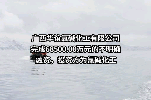 广西华谊氯碱化工有限公司完成68500.00万元的不明确融资，投资方为氯碱化工