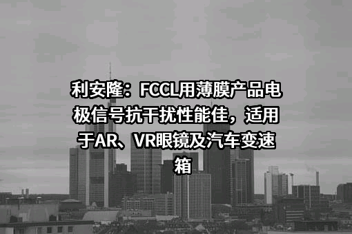 利安隆：FCCL用薄膜产品电极信号抗干扰性能佳，适用于AR、VR眼镜及汽车变速箱