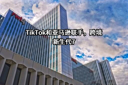 TikTok和亚马逊联手，跨境新生代7