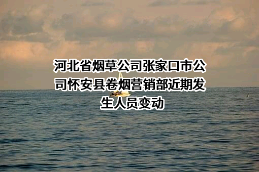河北省烟草公司张家口市公司怀安县卷烟营销部近期发生人员变动