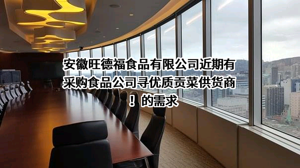 安徽旺德福食品有限公司近期有采购食品公司寻优质贡菜供货商！的需求