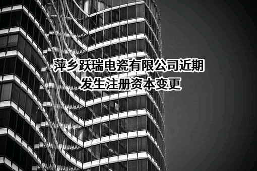 萍乡跃瑞电瓷有限公司近期发生注册资本变更