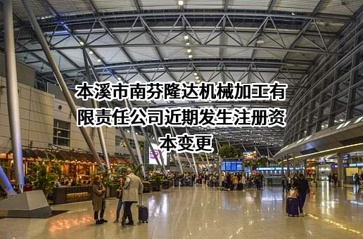 本溪市南芬隆达机械加工有限责任公司近期发生注册资本变更