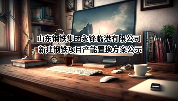 山东钢铁集团永锋临港有限公司新建钢铁项目产能置换方案公示