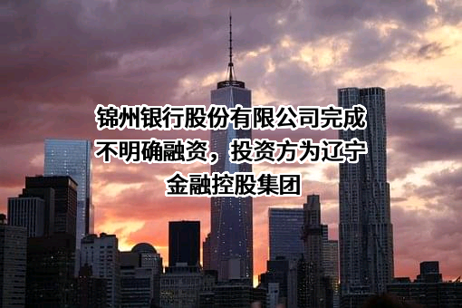 锦州银行股份有限公司完成不明确融资，投资方为辽宁金融控股集团