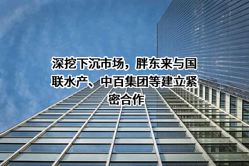 深挖下沉市场，胖东来与国联水产、中百集团等建立紧密合作