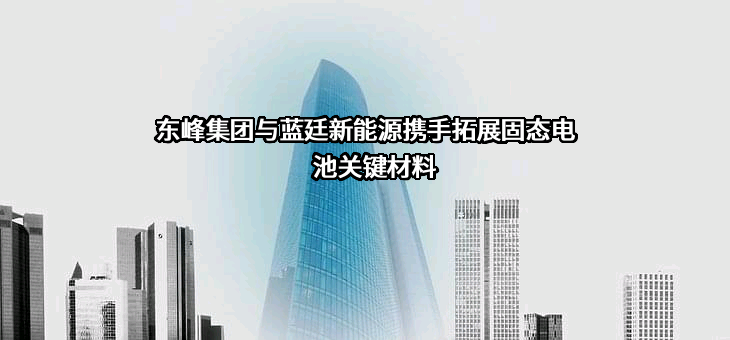 东峰集团与蓝廷新能源携手拓展固态电池关键材料