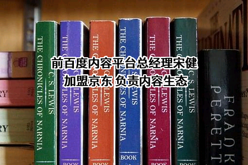 前百度内容平台总经理宋健加盟京东 负责内容生态