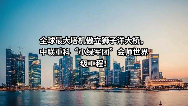 全球最大塔机傲立狮子洋大桥，中联重科“小绿军团”会师世界级工程！