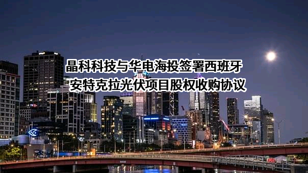 晶科科技与华电海投签署西班牙安特克拉光伏项目股权收购协议