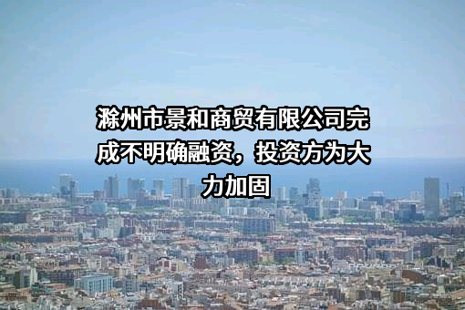 滁州市景和商贸有限公司完成不明确融资，投资方为大力加固