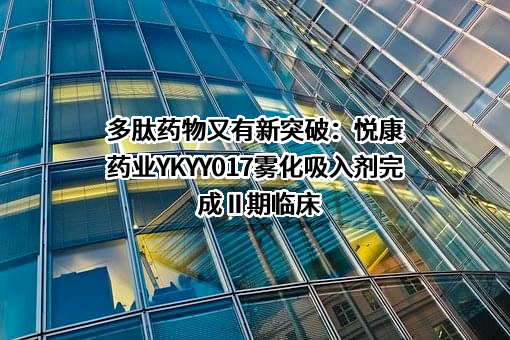 多肽药物又有新突破：悦康药业YKYY017雾化吸入剂完成 II 期临床
