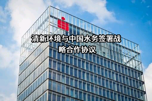 清新环境与中国水务签署战略合作协议