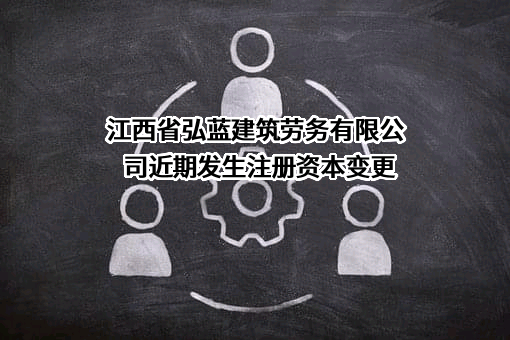 江西省弘蓝建筑劳务有限公司近期发生注册资本变更