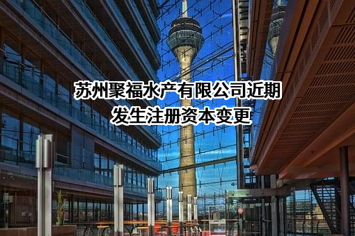 苏州聚福水产有限公司近期发生注册资本变更