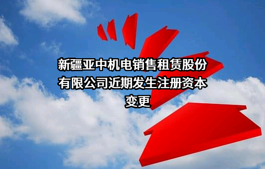 新疆亚中机电销售租赁股份有限公司近期发生注册资本变更