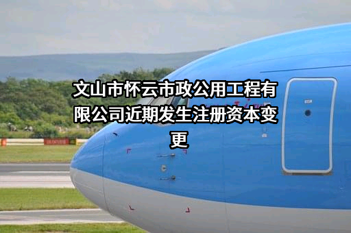 文山市怀云市政公用工程有限公司近期发生注册资本变更