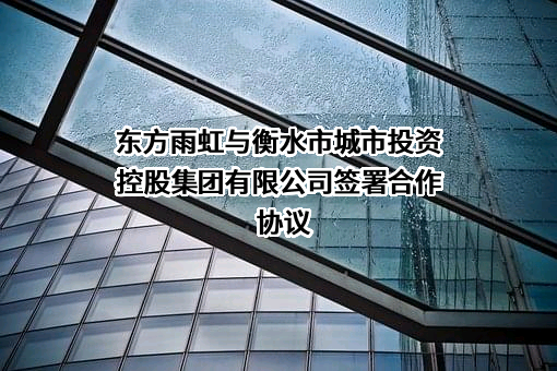 东方雨虹与衡水市城市投资控股集团有限公司签署合作协议